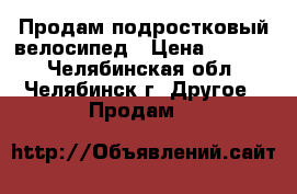 Продам подростковый велосипед › Цена ­ 6 000 - Челябинская обл., Челябинск г. Другое » Продам   